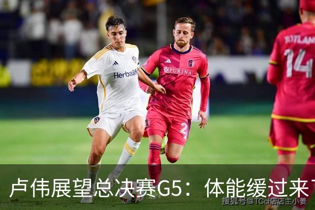 卢伟展望总决赛G5：体能缓过来了，洛夫顿感觉不错，会限制胡金秋